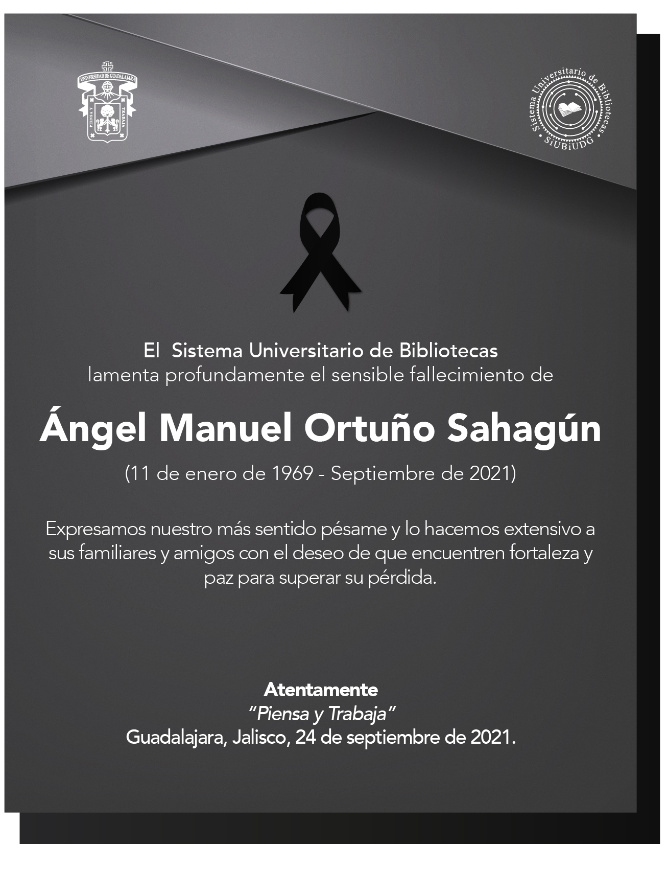 El Sistema Universitario de Bibliotecas de la Universidad de Guadalajara lamenta profundamente el sensible fallecimiento de Ángel Manuel Ortuño Sahagún.  Expresamos nuestro más sentido pésame y lo hacemos extensivo a sus familiares y amistades con el deseo de que encuentren fortaleza y paz para superar su pérdida.  Atentamente "Piensa y Trabaja" Guadalajara, Jalisco, 24 de septiembre de 2021